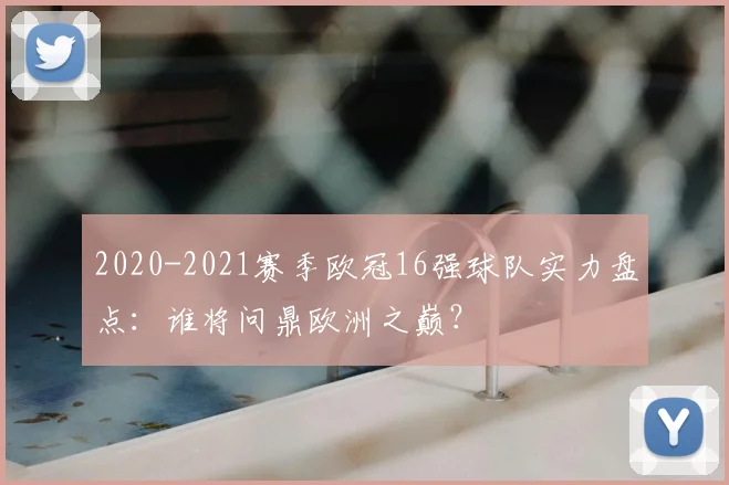 2020-2021赛季欧冠16强球队实力盘点：谁将问鼎欧洲之巅？