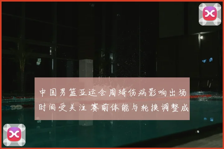 中国男篮亚运会周琦伤病影响出场时间受关注 赛前体能与轮换调整成看点