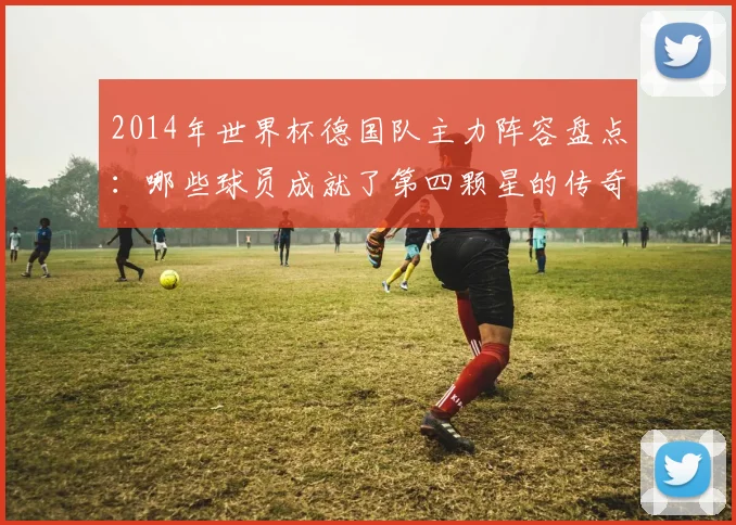 2014年世界杯德国队主力阵容盘点：哪些球员成就了第四颗星的传奇？