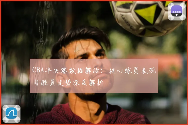 CBA半决赛数据解读：核心球员表现与胜负走势深度解析