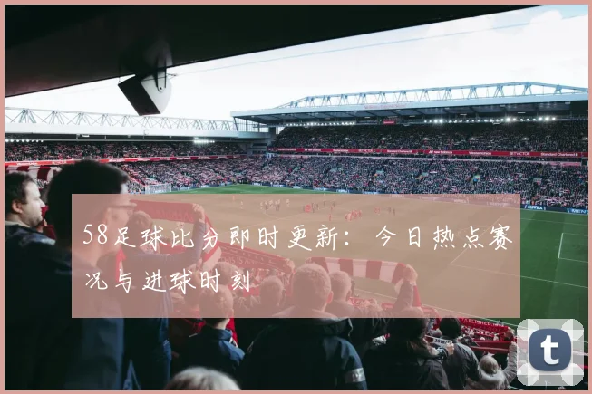 58足球比分即时更新：今日热点赛况与进球时刻