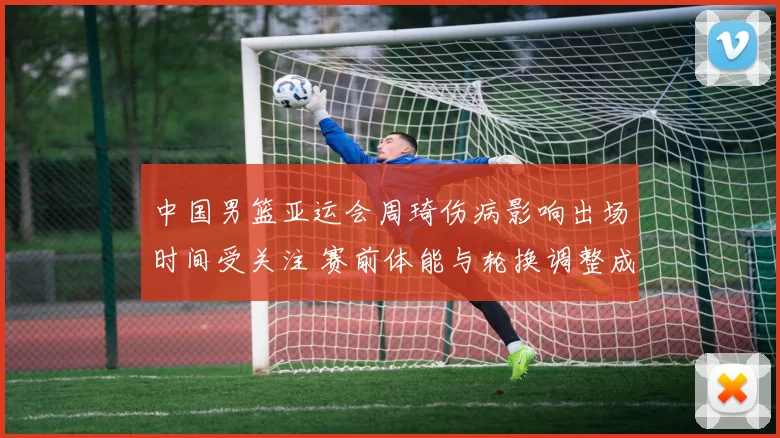 中国男篮亚运会周琦伤病影响出场时间受关注 赛前体能与轮换调整成看点