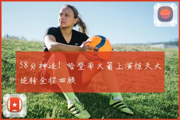 58分神迹！哈登率火箭上演惊天大逆转全程回顾