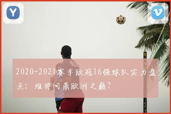 2020-2021赛季欧冠16强球队实力盘点：谁将问鼎欧洲之巅？