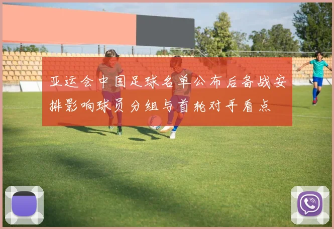 亚运会中国足球名单公布后备战安排影响球员分组与首轮对手看点