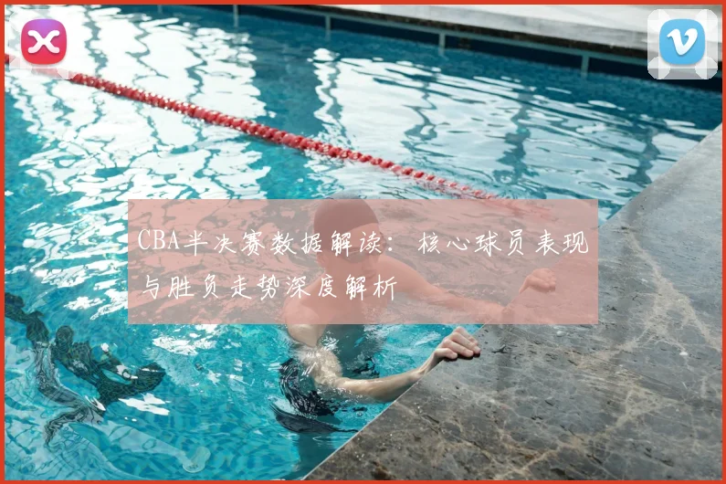 CBA半决赛数据解读：核心球员表现与胜负走势深度解析