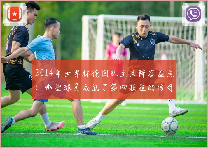 2014年世界杯德国队主力阵容盘点：哪些球员成就了第四颗星的传奇？