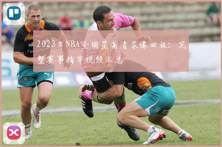 2023年NBA全明星高清录像回放：完整赛事精华视频汇总