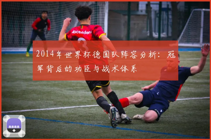 2014年世界杯德国队阵容分析：冠军背后的功臣与战术体系