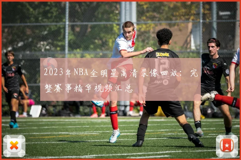 2023年NBA全明星高清录像回放：完整赛事精华视频汇总