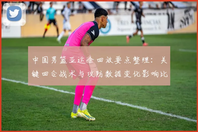 中国男篮亚运会回放要点整理：关键回合战术与攻防数据变化影响比赛结果